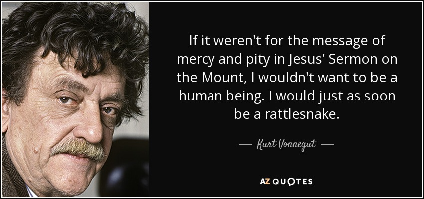 If it weren't for the message of mercy and pity in Jesus' Sermon on the Mount, I wouldn't want to be a human being. I would just as soon be a rattlesnake. - Kurt Vonnegut
