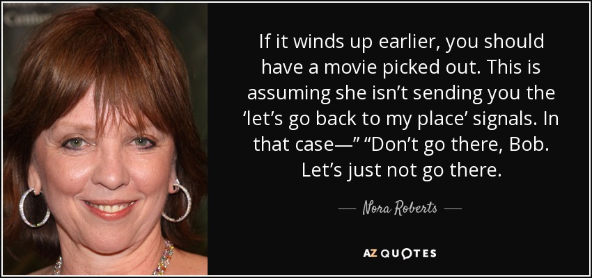 If it winds up earlier, you should have a movie picked out. This is assuming she isn’t sending you the ‘let’s go back to my place’ signals. In that case—” “Don’t go there, Bob. Let’s just not go there. - Nora Roberts