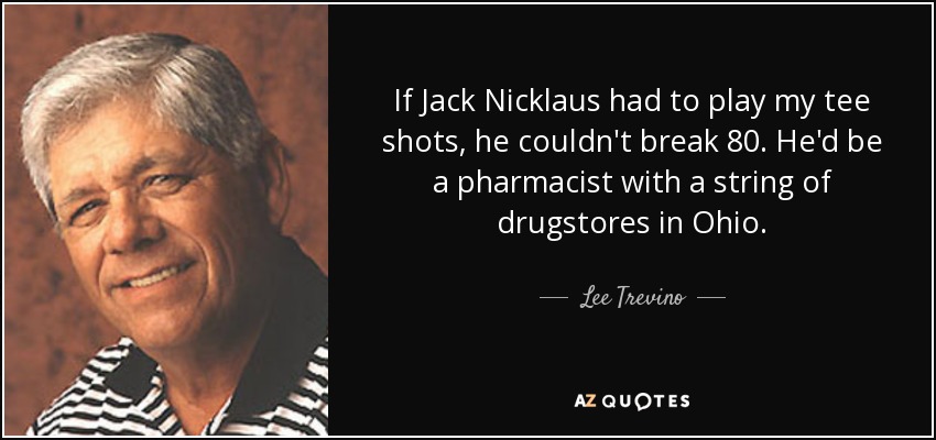 If Jack Nicklaus had to play my tee shots, he couldn't break 80. He'd be a pharmacist with a string of drugstores in Ohio. - Lee Trevino