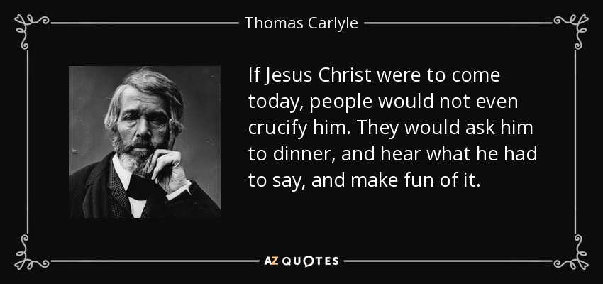 If Jesus Christ were to come today, people would not even crucify him. They would ask him to dinner, and hear what he had to say, and make fun of it. - Thomas Carlyle