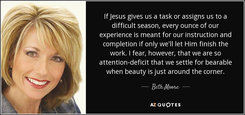 If Jesus gives us a task or assigns us to a difficult season, every ounce of our experience is meant for our instruction and completion if only we'll let Him finish the work. I fear, however, that we are so attention-deficit that we settle for bearable when beauty is just around the corner. - Beth Moore