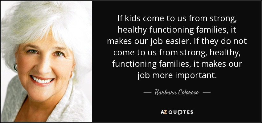 If kids come to us from strong, healthy functioning families, it makes our job easier. If they do not come to us from strong, healthy, functioning families, it makes our job more important. - Barbara Coloroso