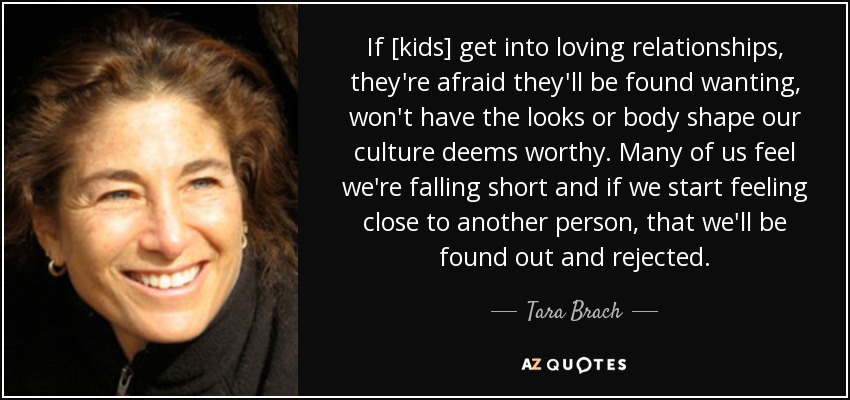 If [kids] get into loving relationships, they're afraid they'll be found wanting, won't have the looks or body shape our culture deems worthy. Many of us feel we're falling short and if we start feeling close to another person, that we'll be found out and rejected. - Tara Brach