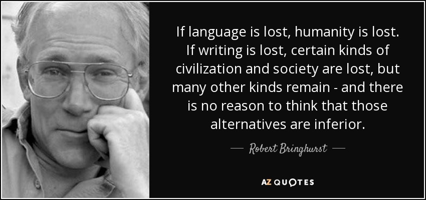 If language is lost, humanity is lost. If writing is lost, certain kinds of civilization and society are lost, but many other kinds remain - and there is no reason to think that those alternatives are inferior. - Robert Bringhurst