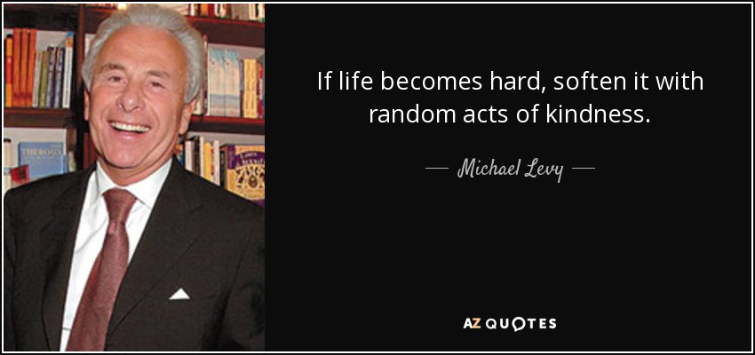 If life becomes hard, soften it with random acts of kindness. - Michael Levy, Baron Levy