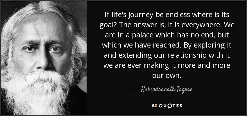 If life's journey be endless where is its goal? The answer is, it is everywhere. We are in a palace which has no end, but which we have reached. By exploring it and extending our relationship with it we are ever making it more and more our own. - Rabindranath Tagore