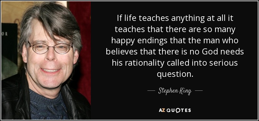 If life teaches anything at all it teaches that there are so many happy endings that the man who believes that there is no God needs his rationality called into serious question. - Stephen King