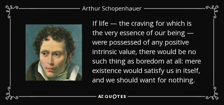 If life — the craving for which is the very essence of our being — were possessed of any positive intrinsic value, there would be no such thing as boredom at all: mere existence would satisfy us in itself, and we should want for nothing. - Arthur Schopenhauer