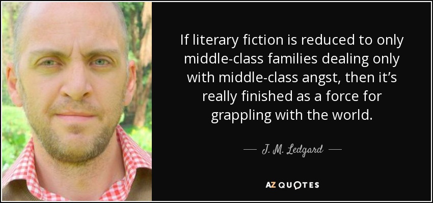 If literary fiction is reduced to only middle-class families dealing only with middle-class angst, then it’s really finished as a force for grappling with the world. - J. M. Ledgard