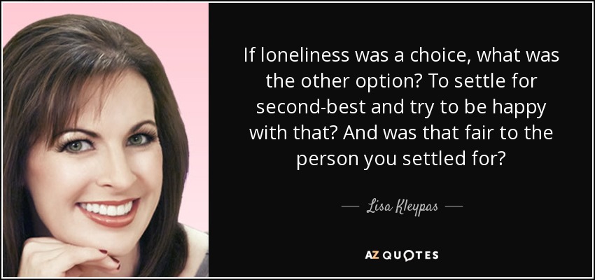 If loneliness was a choice, what was the other option? To settle for second-best and try to be happy with that? And was that fair to the person you settled for? - Lisa Kleypas