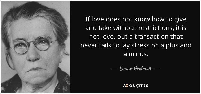 If love does not know how to give and take without restrictions, it is not love, but a transaction that never fails to lay stress on a plus and a minus. - Emma Goldman