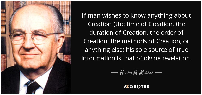 If man wishes to know anything about Creation (the time of Creation, the duration of Creation, the order of Creation, the methods of Creation, or anything else) his sole source of true information is that of divine revelation. - Henry M. Morris