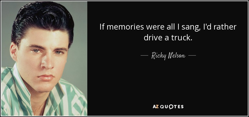 If memories were all I sang, I'd rather drive a truck. - Ricky Nelson