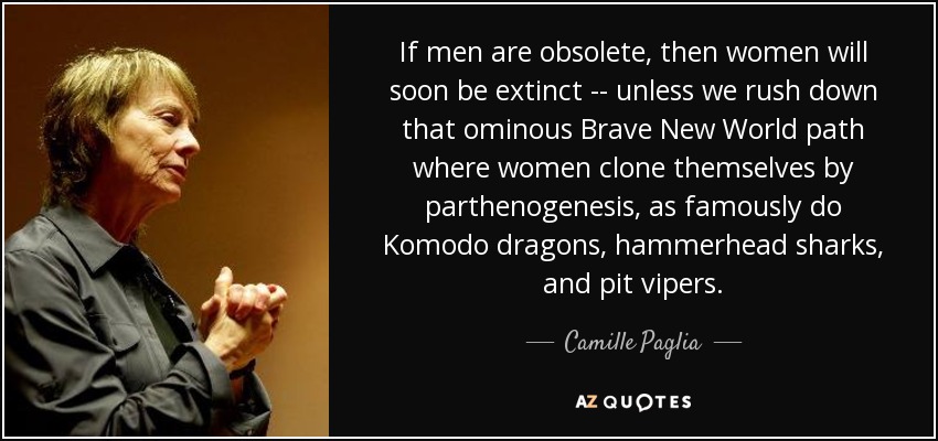 If men are obsolete, then women will soon be extinct -- unless we rush down that ominous Brave New World path where women clone themselves by parthenogenesis, as famously do Komodo dragons, hammerhead sharks, and pit vipers. - Camille Paglia