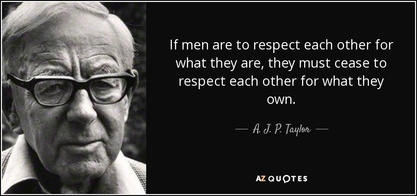 If men are to respect each other for what they are, they must cease to respect each other for what they own. - A. J. P. Taylor