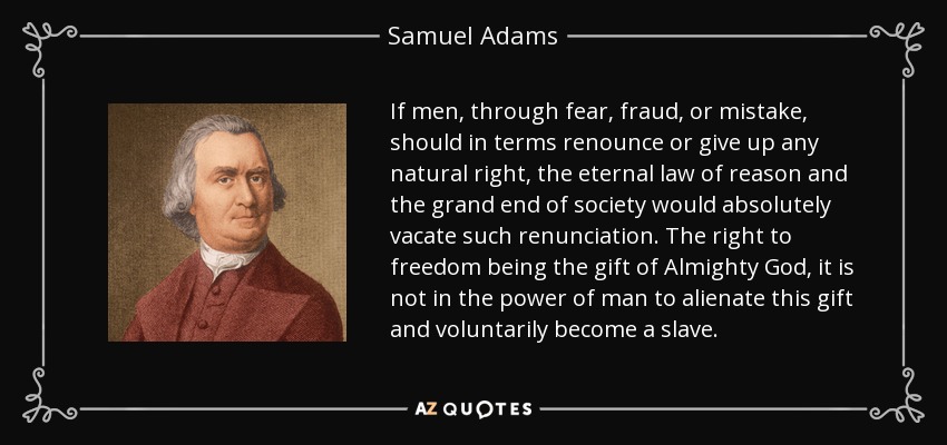If men, through fear, fraud, or mistake, should in terms renounce or give up any natural right, the eternal law of reason and the grand end of society would absolutely vacate such renunciation. The right to freedom being the gift of Almighty God, it is not in the power of man to alienate this gift and voluntarily become a slave. - Samuel Adams