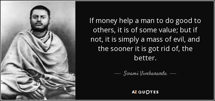 If money help a man to do good to others, it is of some value; but if not, it is simply a mass of evil, and the sooner it is got rid of, the better. - Swami Vivekananda