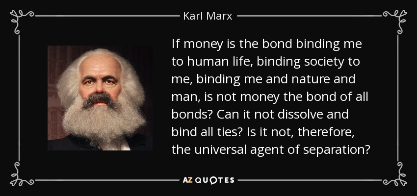 If money is the bond binding me to human life, binding society to me, binding me and nature and man, is not money the bond of all bonds? Can it not dissolve and bind all ties? Is it not, therefore, the universal agent of separation? - Karl Marx