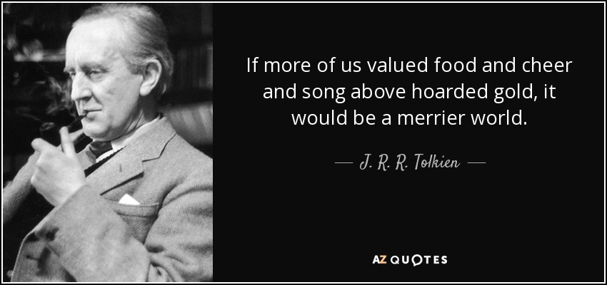 If more of us valued food and cheer and song above hoarded gold, it would be a merrier world. - J. R. R. Tolkien