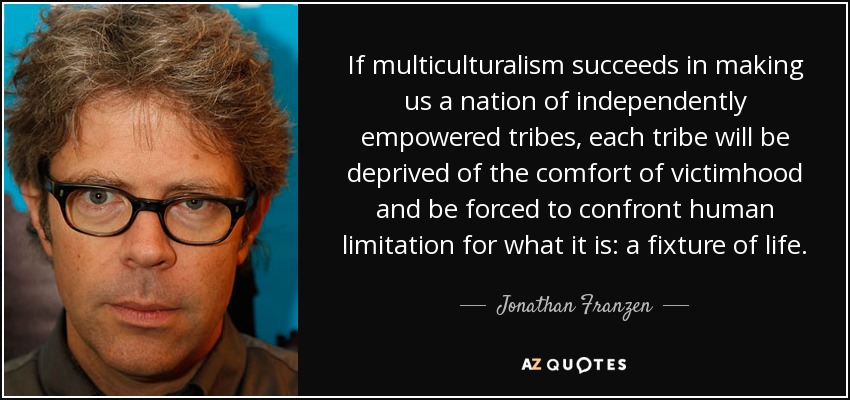 If multiculturalism succeeds in making us a nation of independently empowered tribes, each tribe will be deprived of the comfort of victimhood and be forced to confront human limitation for what it is: a fixture of life. - Jonathan Franzen