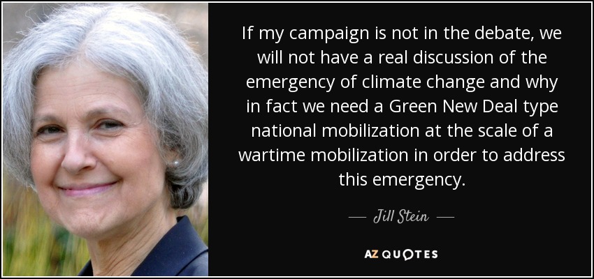 If my campaign is not in the debate, we will not have a real discussion of the emergency of climate change and why in fact we need a Green New Deal type national mobilization at the scale of a wartime mobilization in order to address this emergency. - Jill Stein