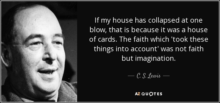 If my house has collapsed at one blow, that is because it was a house of cards. The faith which 'took these things into account' was not faith but imagination. - C. S. Lewis