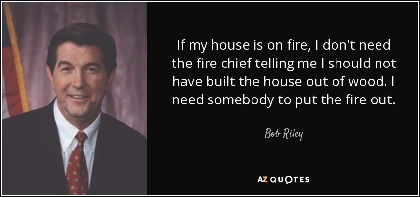 If my house is on fire, I don't need the fire chief telling me I should not have built the house out of wood. I need somebody to put the fire out. - Bob Riley