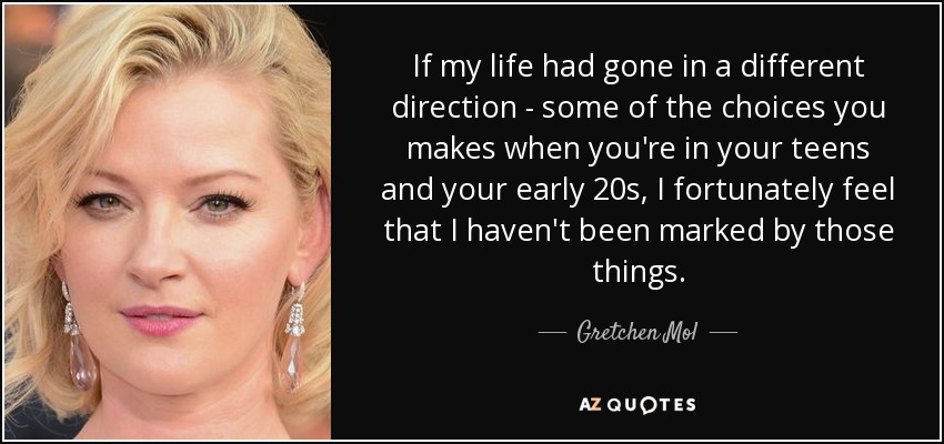 If my life had gone in a different direction - some of the choices you makes when you're in your teens and your early 20s, I fortunately feel that I haven't been marked by those things. - Gretchen Mol