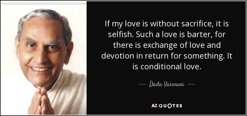 If my love is without sacrifice, it is selfish. Such a love is barter, for there is exchange of love and devotion in return for something. It is conditional love. - Dada Vaswani
