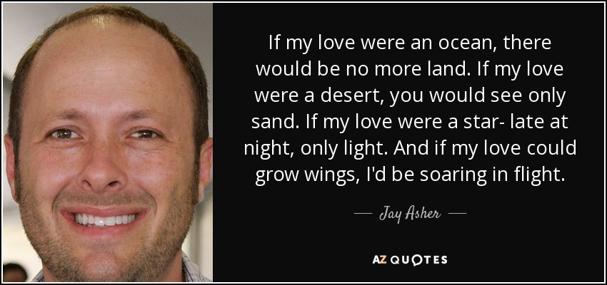 If my love were an ocean, there would be no more land. If my love were a desert, you would see only sand. If my love were a star- late at night, only light. And if my love could grow wings, I'd be soaring in flight. - Jay Asher