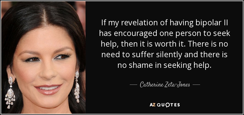 If my revelation of having bipolar II has encouraged one person to seek help, then it is worth it. There is no need to suffer silently and there is no shame in seeking help. - Catherine Zeta-Jones