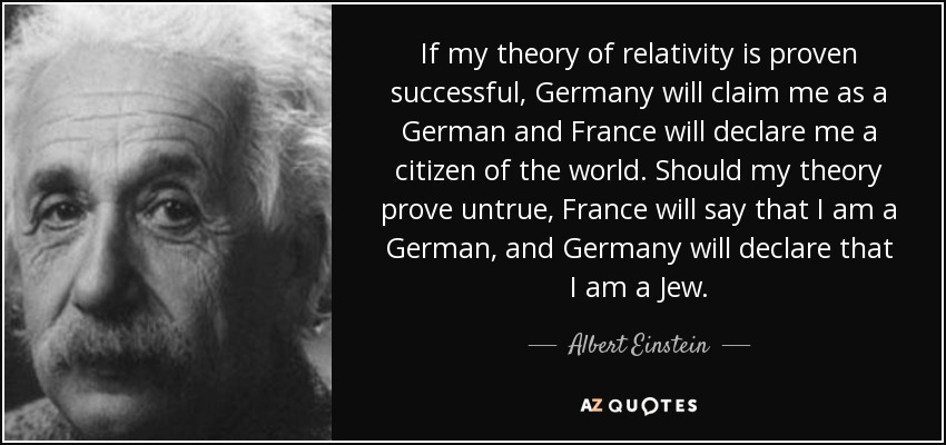 If my theory of relativity is proven successful, Germany will claim me as a German and France will declare me a citizen of the world. Should my theory prove untrue, France will say that I am a German, and Germany will declare that I am a Jew. - Albert Einstein