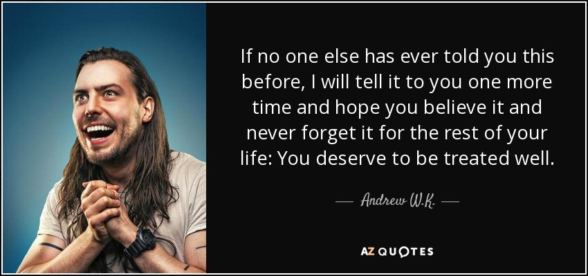 If no one else has ever told you this before, I will tell it to you one more time and hope you believe it and never forget it for the rest of your life: You deserve to be treated well. - Andrew W.K.