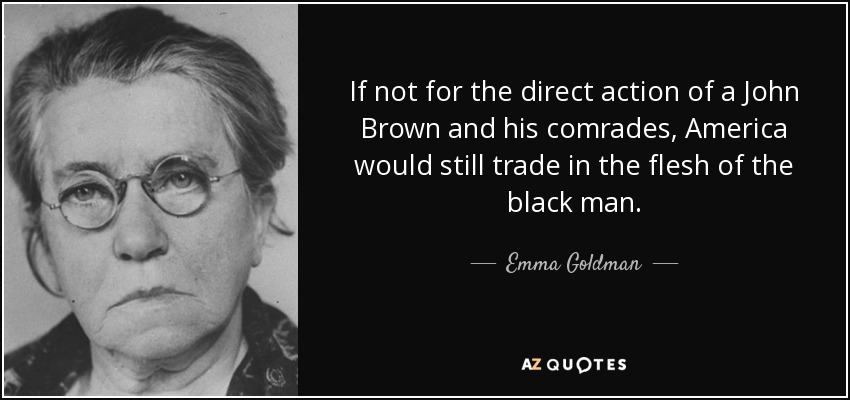 If not for the direct action of a John Brown and his comrades, America would still trade in the flesh of the black man. - Emma Goldman