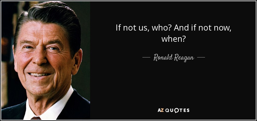 If not us, who? And if not now, when? - Ronald Reagan