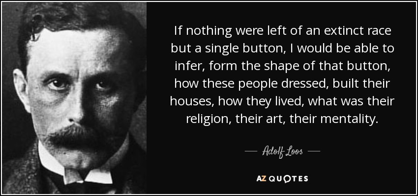 If nothing were left of an extinct race but a single button, I would be able to infer, form the shape of that button, how these people dressed, built their houses, how they lived, what was their religion, their art, their mentality. - Adolf Loos
