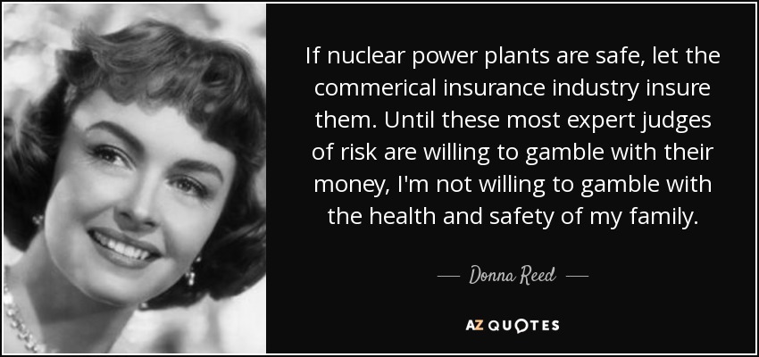 If nuclear power plants are safe, let the commerical insurance industry insure them. Until these most expert judges of risk are willing to gamble with their money, I'm not willing to gamble with the health and safety of my family. - Donna Reed
