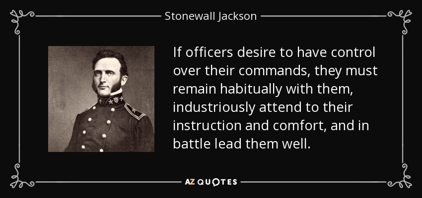 If officers desire to have control over their commands, they must remain habitually with them, industriously attend to their instruction and comfort, and in battle lead them well. - Stonewall Jackson
