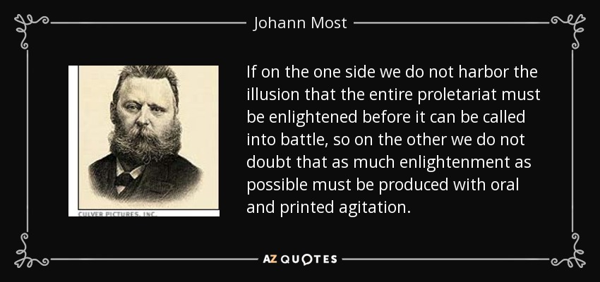 If on the one side we do not harbor the illusion that the entire proletariat must be enlightened before it can be called into battle, so on the other we do not doubt that as much enlightenment as possible must be produced with oral and printed agitation. - Johann Most