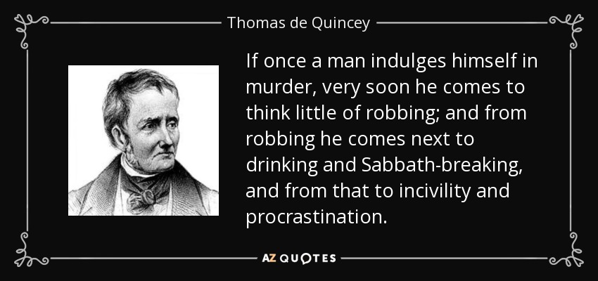 If once a man indulges himself in murder, very soon he comes to think little of robbing; and from robbing he comes next to drinking and Sabbath-breaking, and from that to incivility and procrastination. - Thomas de Quincey