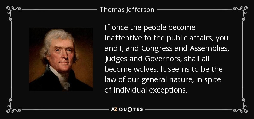 If once the people become inattentive to the public affairs, you and I, and Congress and Assemblies, Judges and Governors, shall all become wolves. It seems to be the law of our general nature, in spite of individual exceptions. - Thomas Jefferson