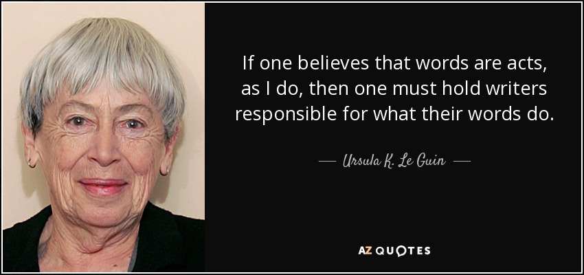 If one believes that words are acts, as I do, then one must hold writers responsible for what their words do. - Ursula K. Le Guin