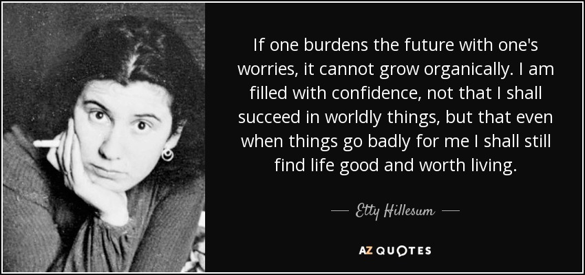 If one burdens the future with one's worries, it cannot grow organically. I am filled with confidence, not that I shall succeed in worldly things, but that even when things go badly for me I shall still find life good and worth living. - Etty Hillesum
