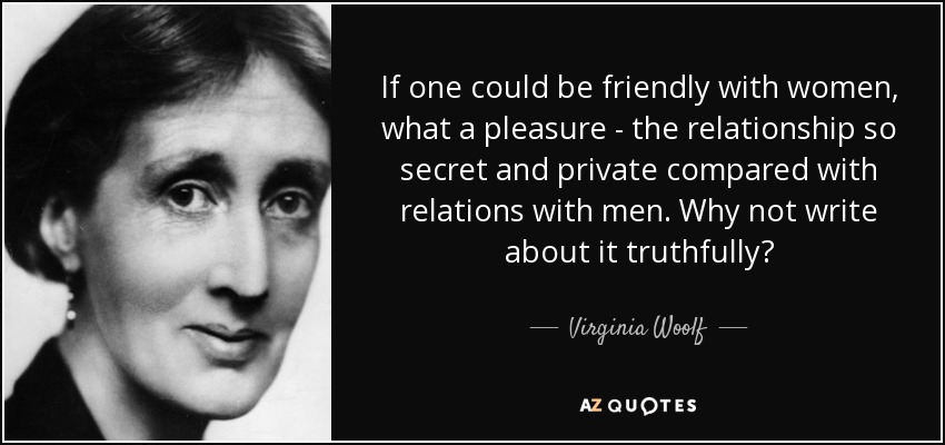 If one could be friendly with women, what a pleasure - the relationship so secret and private compared with relations with men. Why not write about it truthfully? - Virginia Woolf