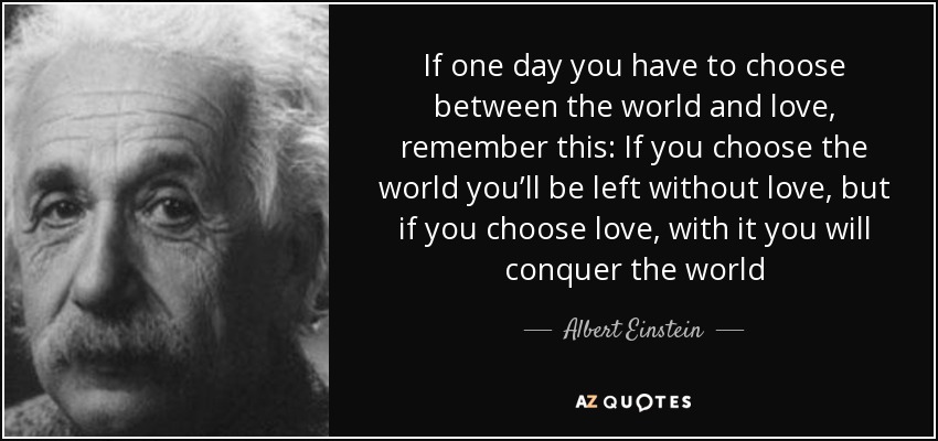 If one day you have to choose between the world and love, remember this: If you choose the world you’ll be left without love, but if you choose love, with it you will conquer the world - Albert Einstein