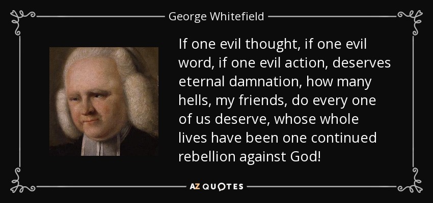 If one evil thought, if one evil word, if one evil action, deserves eternal damnation, how many hells, my friends, do every one of us deserve, whose whole lives have been one continued rebellion against God! - George Whitefield