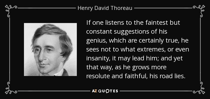 If one listens to the faintest but constant suggestions of his genius, which are certainly true, he sees not to what extremes, or even insanity, it may lead him; and yet that way, as he grows more resolute and faithful, his road lies. - Henry David Thoreau