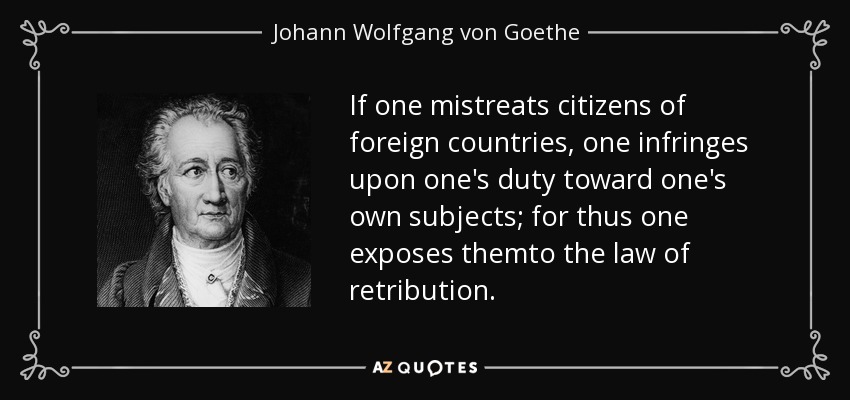 If one mistreats citizens of foreign countries, one infringes upon one's duty toward one's own subjects; for thus one exposes themto the law of retribution. - Johann Wolfgang von Goethe