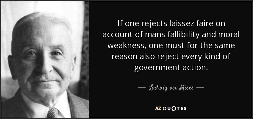 If one rejects laissez faire on account of mans fallibility and moral weakness, one must for the same reason also reject every kind of government action. - Ludwig von Mises