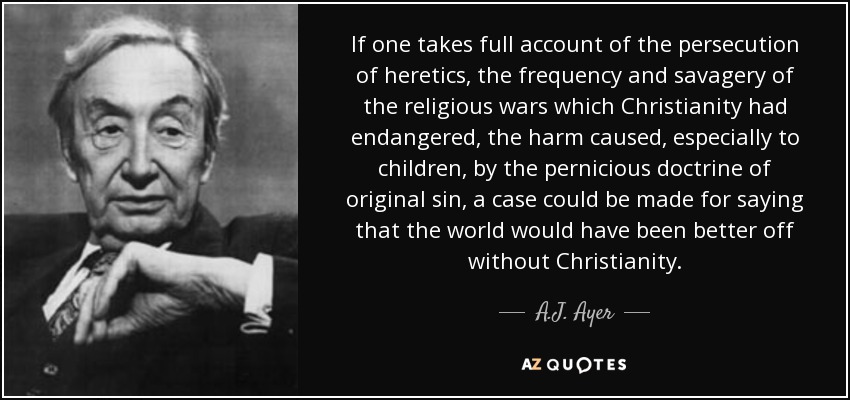 If one takes full account of the persecution of heretics, the frequency and savagery of the religious wars which Christianity had endangered, the harm caused, especially to children, by the pernicious doctrine of original sin, a case could be made for saying that the world would have been better off without Christianity. - A.J. Ayer